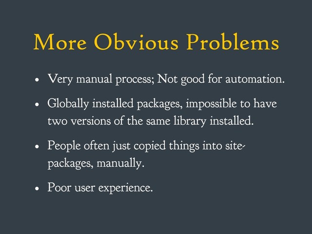 More Obvious Problems
• Very manual process; Not good for automation.
• Globally installed packages, impossible to have
two versions of the same library installed.
• People often just copied things into site-
packages, manually.
• Poor user experience.
