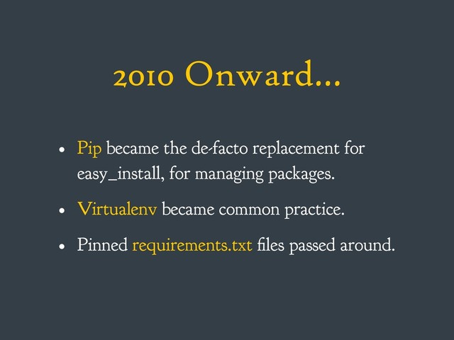 2010 Onward…
• Pip became the de-facto replacement for
easy_install, for managing packages.
• Virtualenv became common practice.
• Pinned requirements.txt files passed around.
