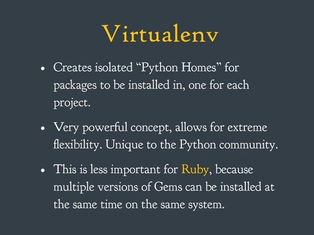 Virtualenv
• Creates isolated “Python Homes” for
packages to be installed in, one for each
project.
• Very powerful concept, allows for extreme
flexibility. Unique to the Python community.
• This is less important for Ruby, because
multiple versions of Gems can be installed at
the same time on the same system.
