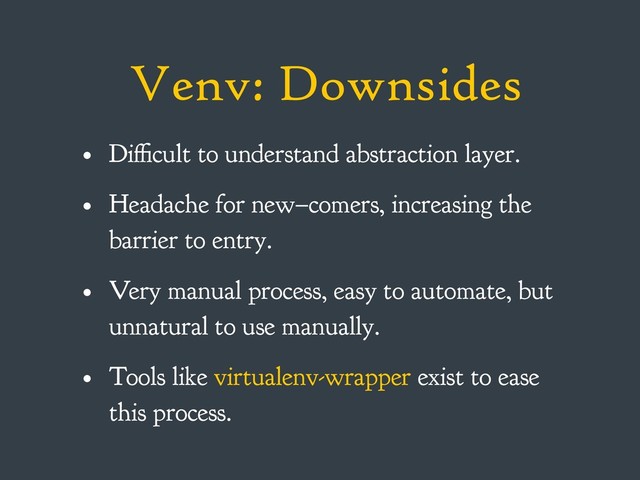 Venv: Downsides
• Difficult to understand abstraction layer.
• Headache for new–comers, increasing the
barrier to entry.
• Very manual process, easy to automate, but
unnatural to use manually.
• Tools like virtualenv-wrapper exist to ease
this process.
