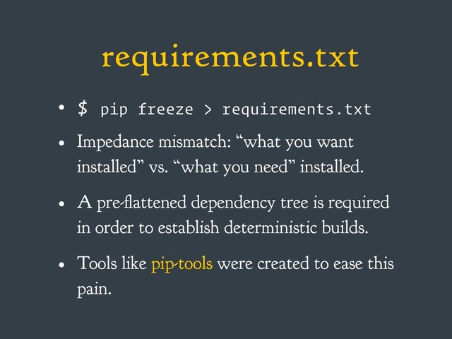 requirements.txt
• $ pip freeze > requirements.txt
• Impedance mismatch: “what you want
installed” vs. “what you need” installed.
• A pre-flattened dependency tree is required
in order to establish deterministic builds.
• Tools like pip-tools were created to ease this
pain.
