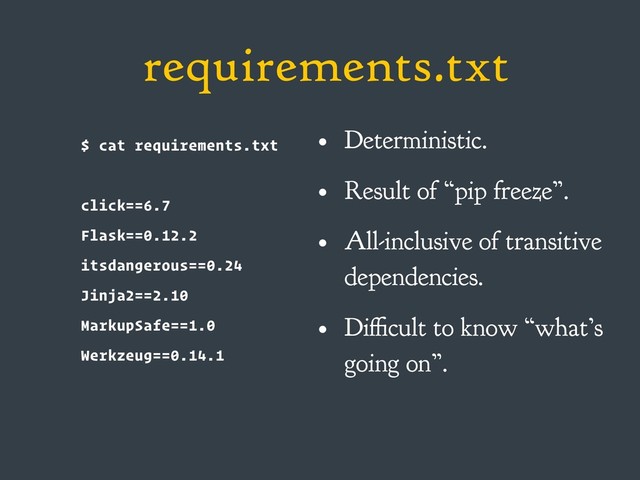 requirements.txt
$ cat requirements.txt
click==6.7
Flask==0.12.2
itsdangerous==0.24
Jinja2==2.10
MarkupSafe==1.0
Werkzeug==0.14.1
• Deterministic.
• Result of “pip freeze”.
• All-inclusive of transitive
dependencies.
• Difficult to know “what’s
going on”.

