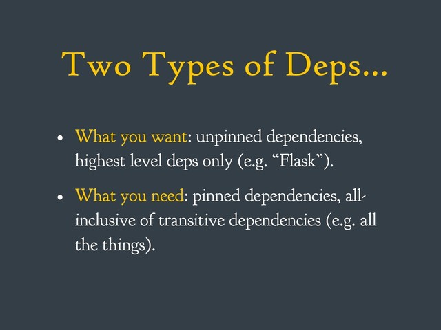 Two Types of Deps…
• What you want: unpinned dependencies,
highest level deps only (e.g. “Flask”).
• What you need: pinned dependencies, all-
inclusive of transitive dependencies (e.g. all
the things).
