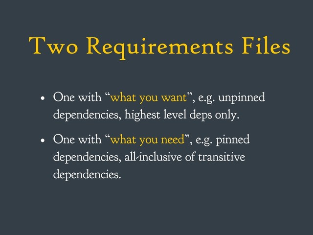 Two Requirements Files
• One with “what you want”, e.g. unpinned
dependencies, highest level deps only.
• One with “what you need”, e.g. pinned
dependencies, all-inclusive of transitive
dependencies.
