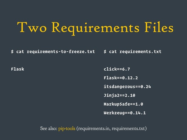 Two Requirements Files
$ cat requirements-to-freeze.txt
Flask
$ cat requirements.txt
click==6.7
Flask==0.12.2
itsdangerous==0.24
Jinja2==2.10
MarkupSafe==1.0
Werkzeug==0.14.1
See also: pip-tools (requirements.in, requirements.txt)
