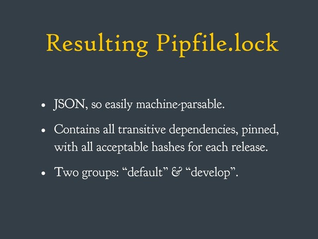 Resulting Pipfile.lock
• JSON, so easily machine-parsable.
• Contains all transitive dependencies, pinned,
with all acceptable hashes for each release.
• Two groups: “default” & “develop”.
