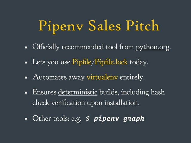 Pipenv Sales Pitch
• Officially recommended tool from python.org.
• Lets you use Pipfile/Pipfile.lock today.
• Automates away virtualenv entirely.
• Ensures deterministic builds, including hash
check verification upon installation.
• Other tools: e.g. $ pipenv graph
