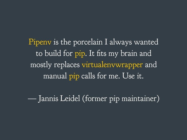 Pipenv is the porcelain I always wanted
to build for pip. It fits my brain and
mostly replaces virtualenvwrapper and
manual pip calls for me. Use it.
— Jannis Leidel (former pip maintainer)

