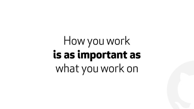 !
How you work
is as important as
what you work on
