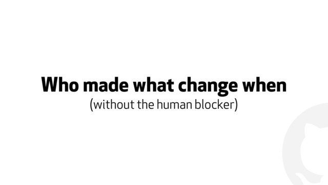 !
Who made what change when
(without the human blocker)
