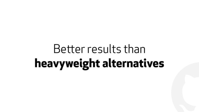 !
Better results than  
heavyweight alternatives
