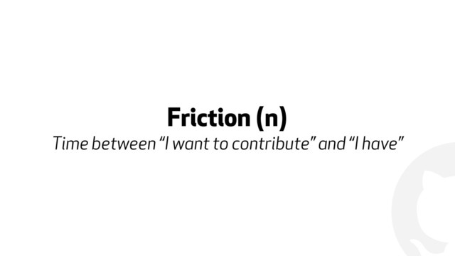 !
Friction (n) 
Time between “I want to contribute” and “I have”
