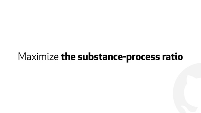 !
Maximize the substance-process ratio
