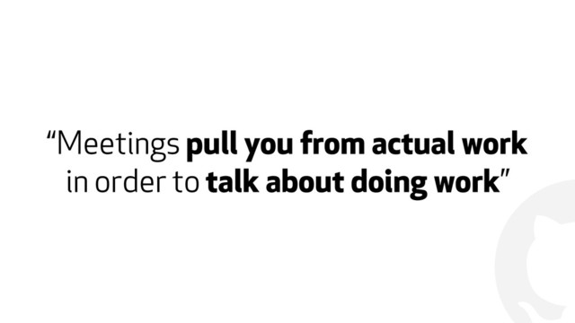 !
“Meetings pull you from actual work
in order to talk about doing work”
