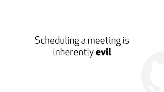 !
Scheduling a meeting is
inherently evil
