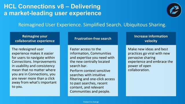 HCL Connections v8 – Delivering
a market-leading user experience
Reimagine your
collaborative experience
The redesigned user
experience makes it easier
for users to navigate within
Connections. Improvements
in usability and consistency
mean that no matter where
you are in Connections, you
are never more than a click
away from what’s important
to you.
Frustration-free search
Faster access to the
information, Communities
and expertise you need with
the new centrally located
search bar.
Perform context sensitive
searches with intuitive
filtering and one-click access
to past searches, recent
content, and relevant
Communities and people.
Increase information
velocity
Make new ideas and best
practices go viral with new
pervasive sharing
experience and embrace the
power of open
collaboration.
Reimagined User Experience. Simplified Search. Ubiquitous Sharing.
Subject to change

