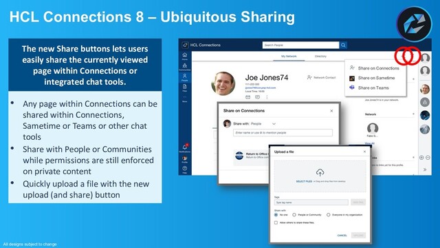HCL Connections 8 – Ubiquitous Sharing
All designs subject to change
The new Share buttons lets users easily
share the currently viewed page within
Connections or integrated chat tools.
• Any page within Connections can be
shared within Connections,
Sametime or Teams or other chat
tools
• Share with People or Communities
while permissions are still enforced
on private content
• Quickly upload a file with the new
upload (and share) button
Share on Connections
Share on Sametime
Share on Teams
The new Share buttons lets users
easily share the currently viewed
page within Connections or
integrated chat tools.
