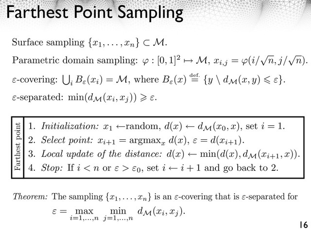 Farthest Point Sampling
16
Surface sampling {x1, . . . , xn
} M.
Parametric domain sampling: : [0, 1]2 ⇥ M, xi,j
= (i/
⇤
n, j/
⇤
n).
-covering:
i
B (xi
) = M, where B (x) def.
= {y \ dM
(x, y) }.
Theorem: The sampling {x1, . . . , xn
} is an -covering that is -separated for
= max
i=1,...,n
min
j=1,...,n
dM
(xi, xj
).
1. Initialization: x1
random, d(x) dM
(x0, x), set i = 1.
2. Select point: xi+1
= argmax
x
d(x), = d(xi+1
).
3. Local update of the distance: d(x) min(d(x), dM
(xi+1, x)).
4. Stop: If i < n or > 0
, set i i + 1 and go back to 2.
Farthest point
-separated: min(dM
(xi, xj
)) .
