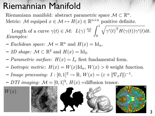 Riemannian Manifold
3
Riemaniann manifold: abstract parametric space M Rn.
Metric: M equiped x ⇥ M ⇤ H(x) ⇥ Rn n positive deﬁnite.
Length of a curve (t) M: L( ) def.
=
1
0
⇥
(t)TH( (t)) (t)dt.
W(x)
Examples:
Euclidean space: M = Rn and H(x) = Id
n
.
2D shape: M R2 and H(x) = Id
2
.
Parametric surface: H(x) = Ix
ﬁrst fundamental form.
Isotropic metric: H(x) = W(x)Id
n
, W(x) > 0 weight function.
Image processing: I : [0, 1]2 ⇥ R, W(x) = ( + ||⇤xI||) 1.
DTI imaging: M = [0, 1]3, H(x) =di usion tensor.

