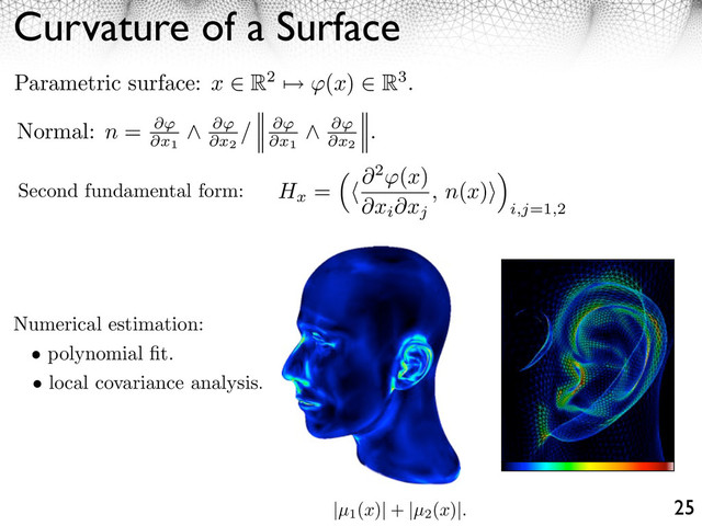 Curvature of a Surface
25
Numerical estimation:
• polynomial ﬁt.
• local covariance analysis.
Hx
= ⇥2 (x)
⇥xi⇥xj
, n(x)⇥
⇥
i,j=1,2
Second fundamental form:
Normal: n = ⇥
⇥x1
⇥
⇥x2
/ ⇥
⇥x1
⇥
⇥x2
.
Parametric surface: x ⇥ R2 ⇤ (x) ⇥ R3.
|µ1
(x)| + |µ2
(x)|.
