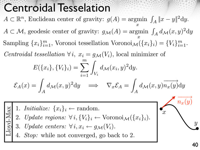 Centroidal Tesselation
40
A ⇥ Rn, Euclidean center of gravity: g(A) = argmin
x
A
||x y||2dy.
A M, geodesic center of gravity: gM
(A) = argmin
x
A
dM
(x, y)2dy
Sampling {xi
}m
i=1
, Voronoi tessellation Voronoi
M
({xi
}i
) = {Vi
}m
i=1
.
Centroidal tessellation i, xi
= gM
(Vi
), local minimizer of
E({xi
}, {Vi
}i
) =
m
i=1
⇥
Vi
dM
(xi, y)2dy.
1. Initialize: {xi
}i
random.
2. Update regions: ⇥ i, {Vi
}i
Voronoi
M
({xi
}i
).
3. Update centers: ⇥ i, xi gM
(Vi
).
4. Stop: while not converged, go back to 2.
Lloyd-Max
x
y
⇥
nx
(y)
EA
(x) =
A
dM
(x, y)2dy =⇤ ⌅x
EA
=
A
dM
(x, y)
⇥
nx
(y)dy
