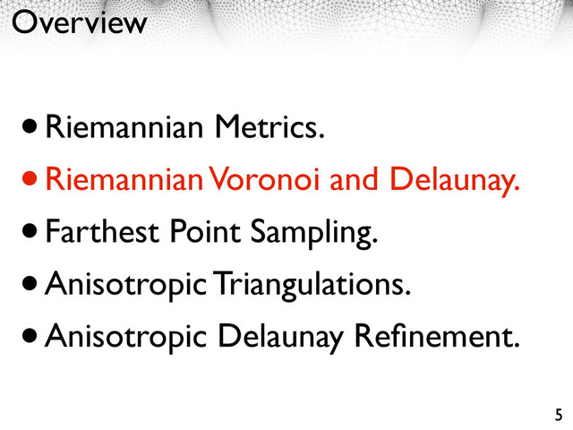 Overview
•Riemannian Metrics.
•Riemannian Voronoi and Delaunay.
•Farthest Point Sampling.
•Anisotropic Triangulations.
•Anisotropic Delaunay Reﬁnement.
5
