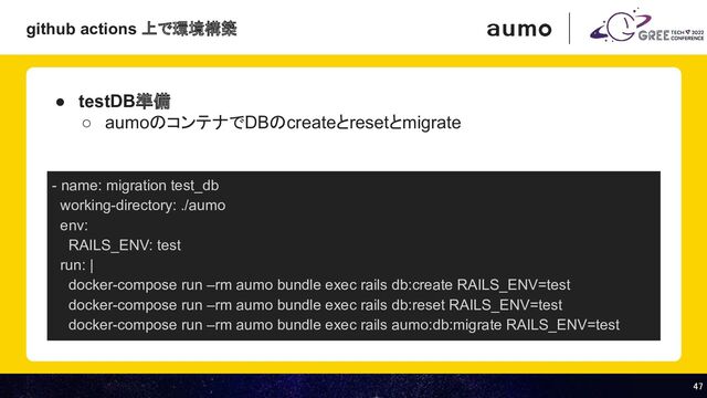 47 
47 
● testDB準備
○ aumoのコンテナでDBのcreateとresetとmigrate
- name: migration test_db
working-directory: ./aumo
env:
RAILS_ENV: test
run: |
docker-compose run –rm aumo bundle exec rails db:create RAILS_ENV=test
docker-compose run –rm aumo bundle exec rails db:reset RAILS_ENV=test
docker-compose run –rm aumo bundle exec rails aumo:db:migrate RAILS_ENV=test
github actions 上で環境構築
