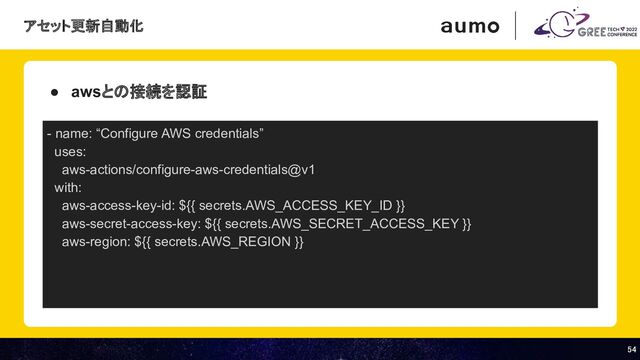 54 
54 
● awsとの接続を認証
- name: “Configure AWS credentials”
uses:
aws-actions/configure-aws-credentials@v1
with:
aws-access-key-id: ${{ secrets.AWS_ACCESS_KEY_ID }}
aws-secret-access-key: ${{ secrets.AWS_SECRET_ACCESS_KEY }}
aws-region: ${{ secrets.AWS_REGION }}
アセット更新自動化
