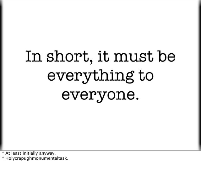In short, it must be
everything to
everyone.
* At least initially anyway.
* Holycrapughmonumentaltask.
