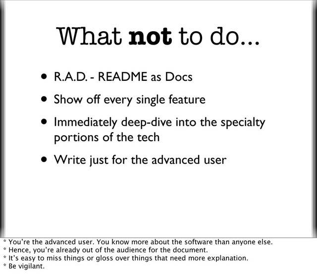 What not to do...
• R.A.D. - README as Docs
• Show off every single feature
• Immediately deep-dive into the specialty
portions of the tech
• Write just for the advanced user
* You’re the advanced user. You know more about the software than anyone else.
* Hence, you’re already out of the audience for the document.
* It’s easy to miss things or gloss over things that need more explanation.
* Be vigilant.

