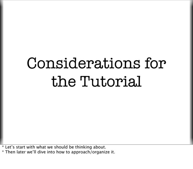 Considerations for
the Tutorial
* Let’s start with what we should be thinking about.
* Then later we’ll dive into how to approach/organize it.
