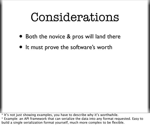 Considerations
• Both the novice & pros will land there
• It must prove the software’s worth
* It’s not just showing examples, you have to describe why it’s worthwhile.
* Example: an API framework that can serialize the data into any format requested. Easy to
build a single serialization format yourself, much more complex to be ﬂexible.
