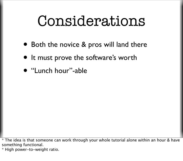 Considerations
• Both the novice & pros will land there
• It must prove the software’s worth
• “Lunch hour”-able
* The idea is that someone can work through your whole tutorial alone within an hour & have
something functional.
* High power-to-weight ratio.
