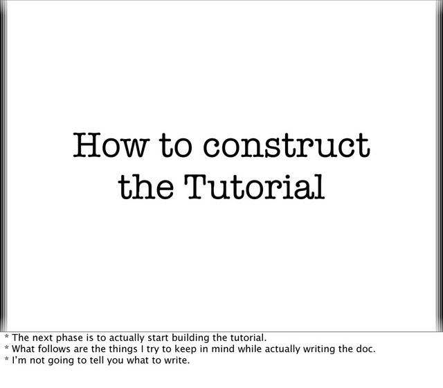 How to construct
the Tutorial
* The next phase is to actually start building the tutorial.
* What follows are the things I try to keep in mind while actually writing the doc.
* I’m not going to tell you what to write.
