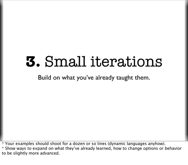 3. Small iterations
Build on what you’ve already taught them.
* Your examples should shoot for a dozen or so lines (dynamic languages anyhow).
* Show ways to expand on what they’ve already learned, how to change options or behavior
to be slightly more advanced.
