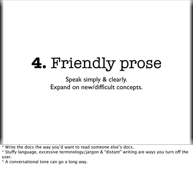 4. Friendly prose
Speak simply & clearly.
Expand on new/difﬁcult concepts.
* Write the docs the way you’d want to read someone else’s docs.
* Stuffy language, excessive terminology/jargon & “distant” writing are ways you turn off the
user.
* A conversational tone can go a long way.
