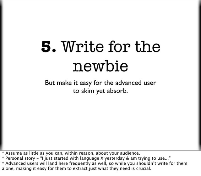 5. Write for the
newbie
But make it easy for the advanced user
to skim yet absorb.
* Assume as little as you can, within reason, about your audience.
* Personal story - “I just started with language X yesterday & am trying to use...”
* Advanced users will land here frequently as well, so while you shouldn’t write for them
alone, making it easy for them to extract just what they need is crucial.
