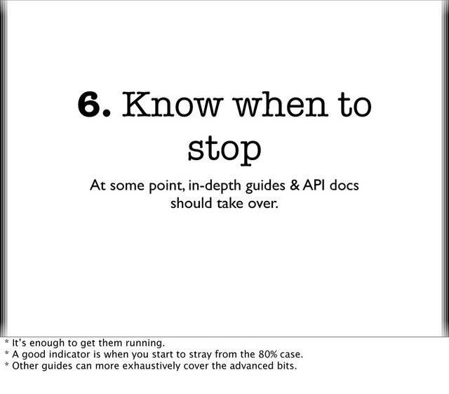 6. Know when to
stop
At some point, in-depth guides & API docs
should take over.
* It’s enough to get them running.
* A good indicator is when you start to stray from the 80% case.
* Other guides can more exhaustively cover the advanced bits.
