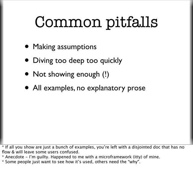 Common pitfalls
• Making assumptions
• Diving too deep too quickly
• Not showing enough (!)
• All examples, no explanatory prose
* If all you show are just a bunch of examples, you’re left with a disjointed doc that has no
ﬂow & will leave some users confused.
* Anecdote - I’m guilty. Happened to me with a microframework (itty) of mine.
* Some people just want to see how it’s used, others need the “why”.
