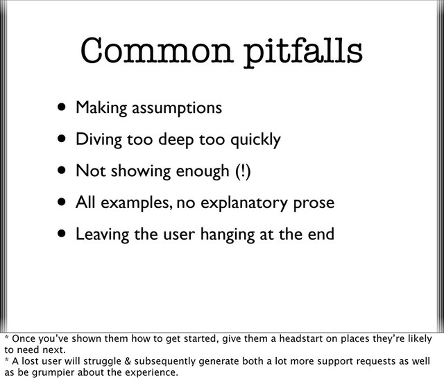 Common pitfalls
• Making assumptions
• Diving too deep too quickly
• Not showing enough (!)
• All examples, no explanatory prose
• Leaving the user hanging at the end
* Once you’ve shown them how to get started, give them a headstart on places they’re likely
to need next.
* A lost user will struggle & subsequently generate both a lot more support requests as well
as be grumpier about the experience.
