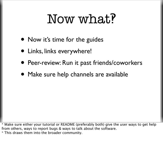 Now what‽
• Now it’s time for the guides
• Links, links everywhere!
• Peer-review: Run it past friends/coworkers
• Make sure help channels are available
* Make sure either your tutorial or README (preferably both) give the user ways to get help
from others, ways to report bugs & ways to talk about the software.
* This draws them into the broader community.
