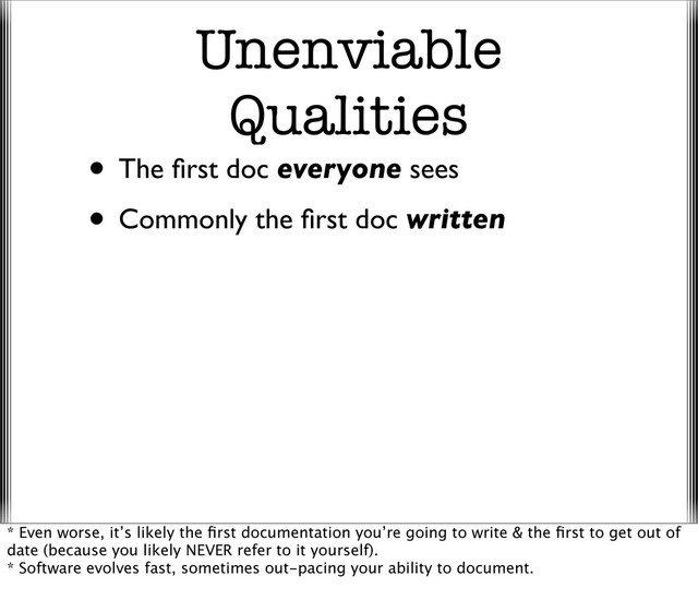 Unenviable
Qualities
• The ﬁrst doc everyone sees
• Commonly the ﬁrst doc written
* Even worse, it’s likely the ﬁrst documentation you’re going to write & the ﬁrst to get out of
date (because you likely NEVER refer to it yourself).
* Software evolves fast, sometimes out-pacing your ability to document.
