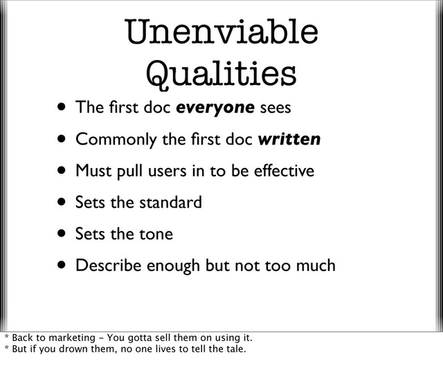Unenviable
Qualities
• The ﬁrst doc everyone sees
• Commonly the ﬁrst doc written
• Must pull users in to be effective
• Sets the standard
• Sets the tone
• Describe enough but not too much
* Back to marketing - You gotta sell them on using it.
* But if you drown them, no one lives to tell the tale.
