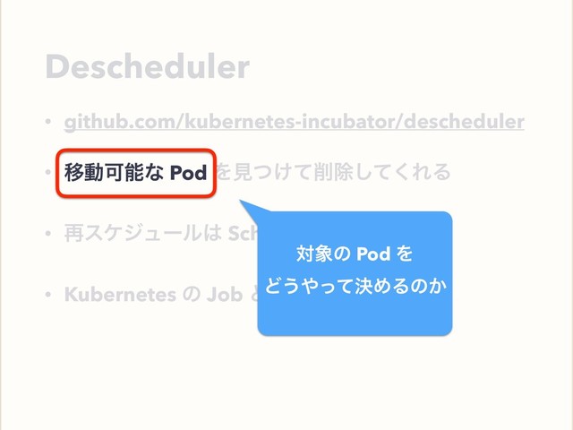 Descheduler
• github.com/kubernetes-incubator/descheduler
• ҠಈՄೳͳ Pod Λݟ͚ͭͯ࡟আͯ͘͠ΕΔ
• ࠶εέδϡʔϧ͸ Scheduler ͕ߦ͏
• Kubernetes ͷ Job ͱ࣮ͯ͠ߦͤ͞Δ
ҠಈՄೳͳ Pod
ର৅ͷ Pod Λ
Ͳ͏΍ܾͬͯΊΔͷ͔
