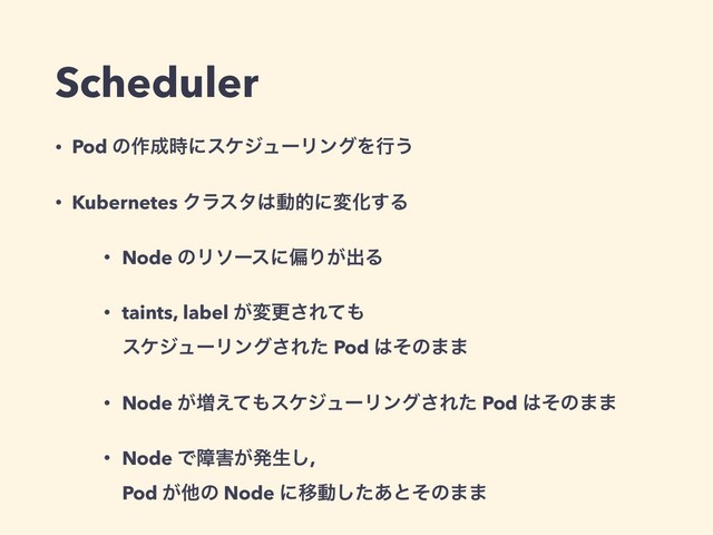 Scheduler
• Pod ͷ࡞੒࣌ʹεέδϡʔϦϯάΛߦ͏
• Kubernetes Ϋϥελ͸ಈతʹมԽ͢Δ
• Node ͷϦιʔεʹภΓ͕ग़Δ
• taints, label ͕มߋ͞Εͯ΋ 
εέδϡʔϦϯά͞Εͨ Pod ͸ͦͷ··
• Node ͕૿͑ͯ΋εέδϡʔϦϯά͞Εͨ Pod ͸ͦͷ··
• Node Ͱো֐͕ൃੜ͠,  
Pod ͕ଞͷ Node ʹҠಈͨ͋͠ͱͦͷ··
