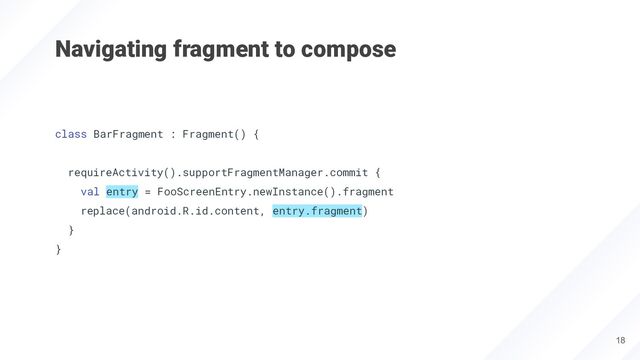 Navigating fragment to compose
class BarFragment : Fragment() {
requireActivity().supportFragmentManager.commit {
val entry = FooScreenEntry.newInstance().fragment
replace(android.R.id.content, entry.fragment)
}
}
18
