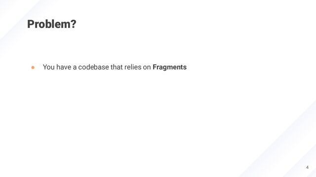 Problem?
● You have a codebase that relies on Fragments
4
