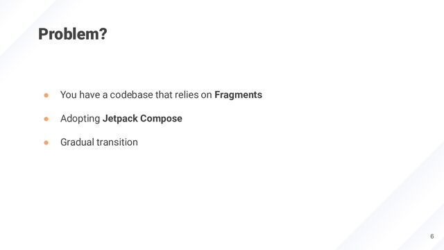 Problem?
● You have a codebase that relies on Fragments
● Adopting Jetpack Compose
● Gradual transition
6
