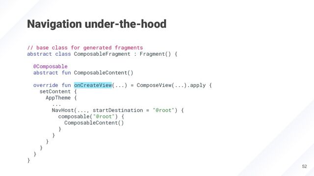 Navigation under-the-hood
52
// base class for generated fragments
abstract class ComposableFragment : Fragment() {
@Composable
abstract fun ComposableContent()
override fun onCreateView(...) = ComposeView(...).apply {
setContent {
AppTheme {
...
NavHost(..., startDestination = "@root") {
composable("@root") {
ComposableContent()
}
}
}
}
}
}
