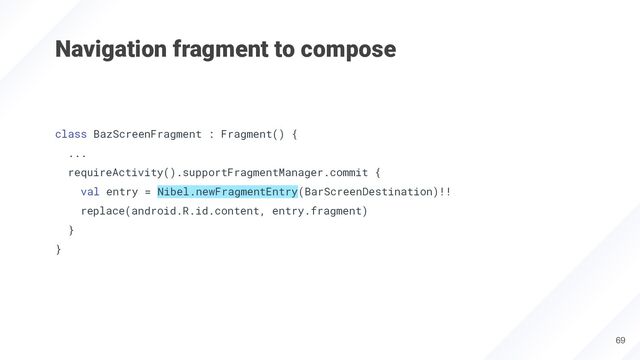 Navigation fragment to compose
class BazScreenFragment : Fragment() {
...
requireActivity().supportFragmentManager.commit {
val entry = Nibel.newFragmentEntry(BarScreenDestination)!!
replace(android.R.id.content, entry.fragment)
}
}
69
